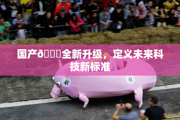 国产🔞全新升级，定义未来科技新标准