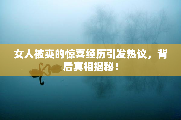 女人被爽的惊喜经历引发热议，背后真相揭秘！