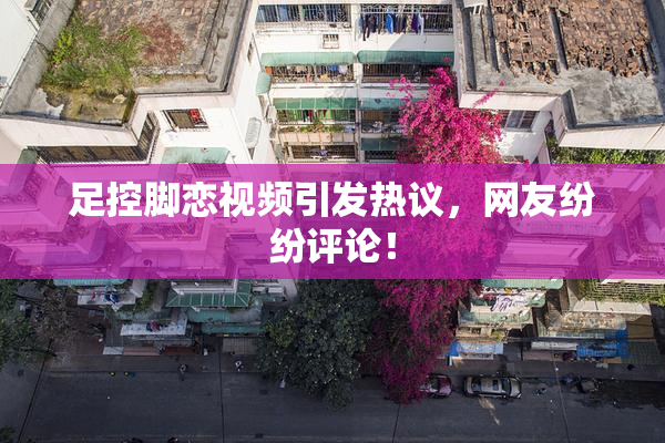 足控脚恋视频引发热议，网友纷纷评论！