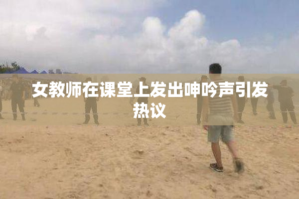 女教师在课堂上发出呻吟声引发热议
