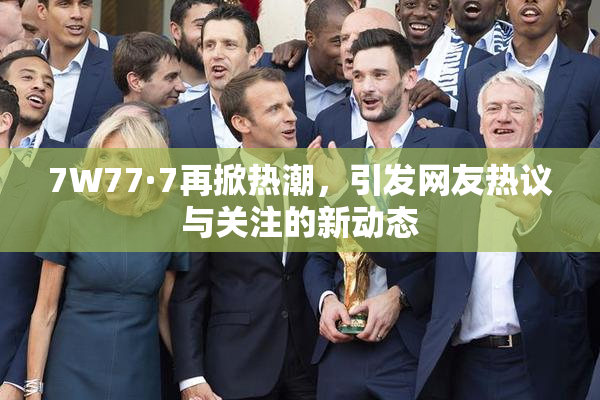 7W77·7再掀热潮，引发网友热议与关注的新动态