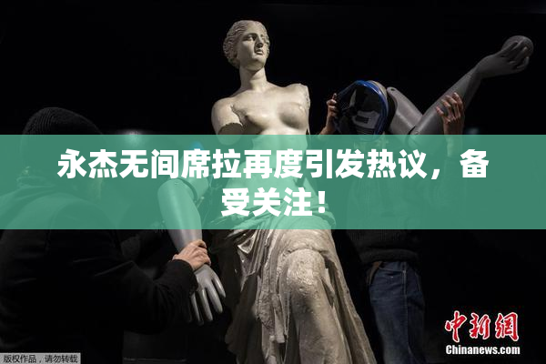 永杰无间席拉再度引发热议，备受关注！