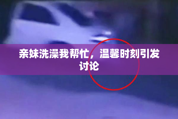 亲妹洗澡我帮忙，温馨时刻引发讨论