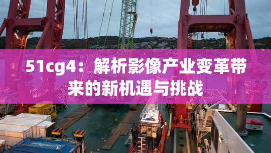 51cg4：解析影像产业变革带来的新机遇与挑战