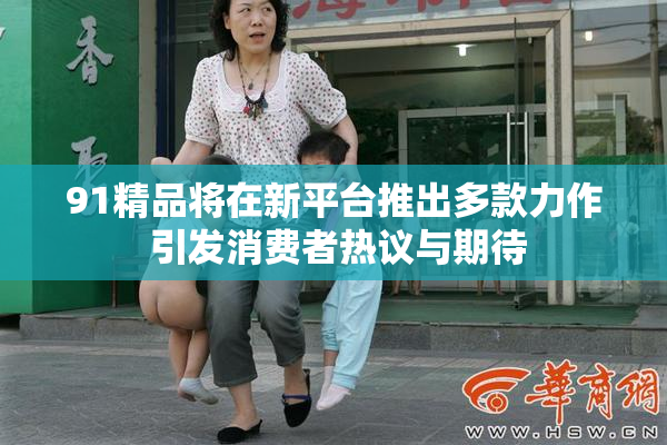 91精品将在新平台推出多款力作 引发消费者热议与期待