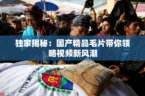 独家揭秘：国产精品毛片带你领略视频新风潮