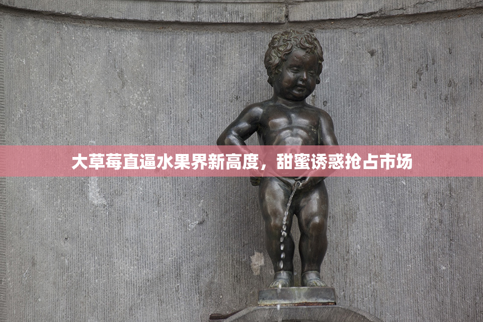 大草莓直逼水果界新高度，甜蜜诱惑抢占市场
