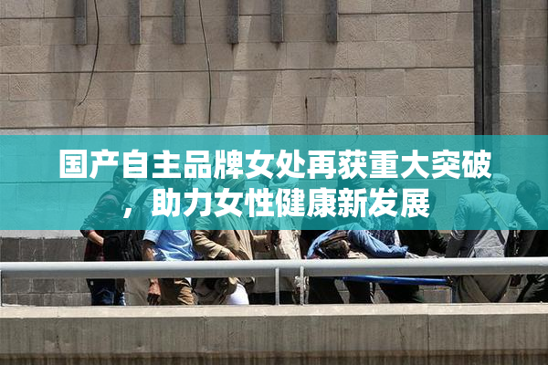 国产自主品牌女处再获重大突破，助力女性健康新发展