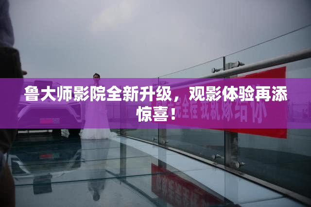 鲁大师影院全新升级，观影体验再添惊喜！