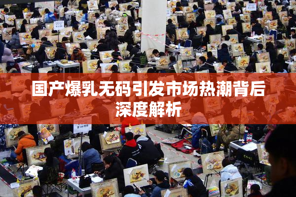 国产爆乳无码引发市场热潮背后深度解析