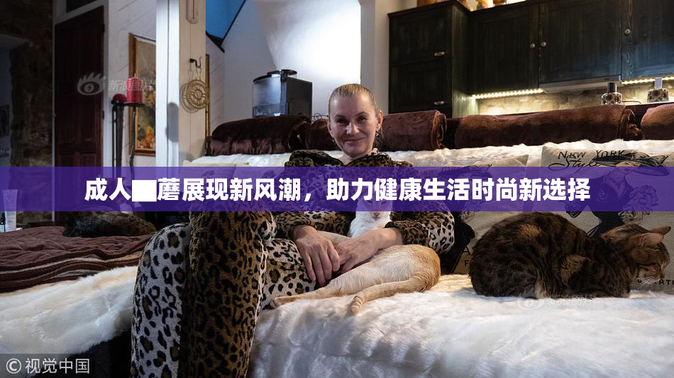 成人▇蘑展现新风潮，助力健康生活时尚新选择