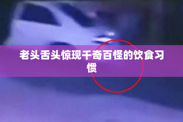 老头舌头惊现千奇百怪的饮食习惯