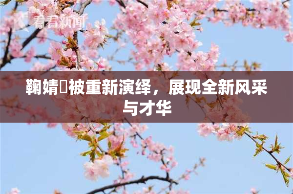 鞠婧祎被重新演绎，展现全新风采与才华