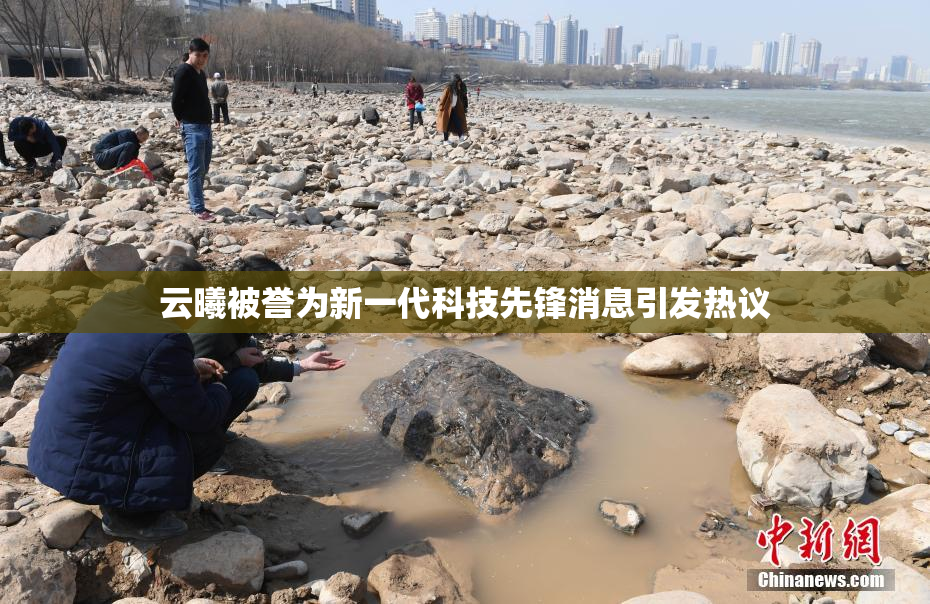 云曦被誉为新一代科技先锋消息引发热议